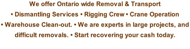 We offer Ontario wide Removal & Transport  • Dismantling Services • Rigging Crew • Crane Operation  • Warehouse Clean-out. • We are experts in large projects, and  difficult removals. • Start recovering your cash today.